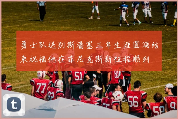 勇士队送别斯潘塞三年生涯圆满结束祝福他在菲尼克斯新征程顺利