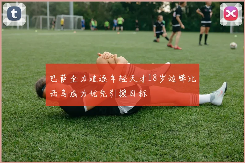 巴萨全力追逐年轻天才18岁边锋比西乌成为优先引援目标