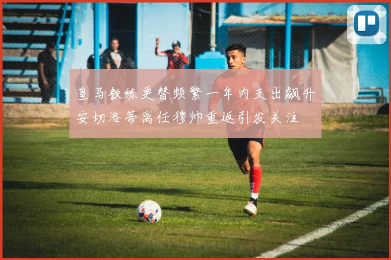 皇马教练更替频繁一年内支出飙升安切洛蒂离任穆帅重返引发关注