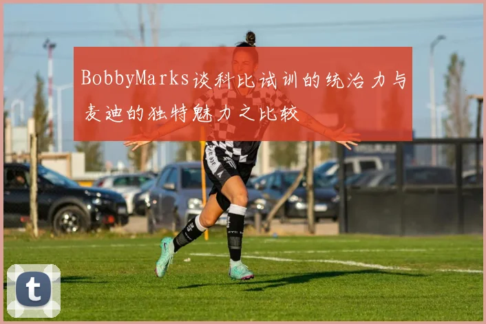 BobbyMarks谈科比试训的统治力与麦迪的独特魅力之比较