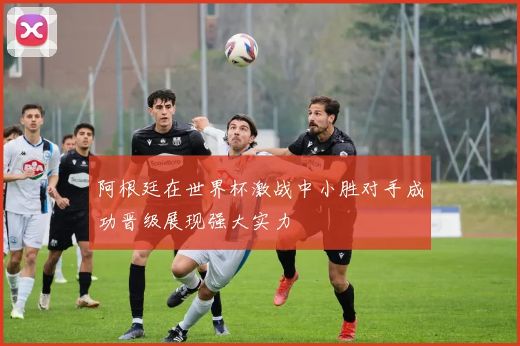 阿根廷在世界杯激战中小胜对手成功晋级展现强大实力